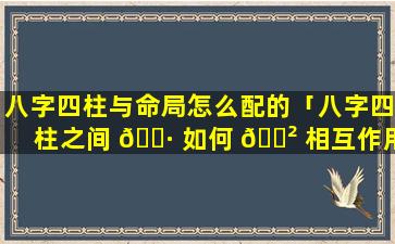 八字四柱与命局怎么配的「八字四柱之间 🌷 如何 🌲 相互作用」